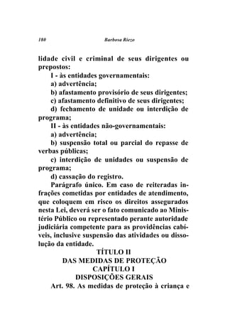 180                  Barbosa Riezo



lidade civil e criminal de seus dirigentes ou
prepostos:
    I - às entidades governamentais:
    a) advertência;
    b) afastamento provisório de seus dirigentes;
    c) afastamento definitivo de seus dirigentes;
    d) fechamento de unidade ou interdição de
programa;
    II - às entidades não-governamentais:
    a) advertência;
    b) suspensão total ou parcial do repasse de
verbas públicas;
    c) interdição de unidades ou suspensão de
programa;
    d) cassação do registro.
    Parágrafo único. Em caso de reiteradas in-
frações cometidas por entidades de atendimento,
que coloquem em risco os direitos assegurados
nesta Lei, deverá ser o fato comunicado ao Minis-
tério Público ou representado perante autoridade
judiciária competente para as providências cabí-
veis, inclusive suspensão das atividades ou disso-
lução da entidade.
                    TÍTULO II
         DAS MEDIDAS DE PROTEÇÃO
                   CAPÍTULO I
             DISPOSIÇÕES GERAIS
    Art. 98. As medidas de proteção à criança e
 