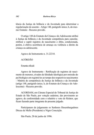 182                          Barbosa Riezo


tência da Justiça da Infância e da Juventude para determinar a
regularização do assento - Artigo 148, parágrafo único, h, do mes-
mo Estatuto - Recurso provido.

       O artigo 148 do Estatuto da Criança e do Adolescente atribui
à Justiça da Infância e da Juventude competência para cancelar,
retificar e suprir registros de nascimento e óbito, condicionada,
porém, à efetiva ocorrência de ameaça ou violência a direito da
criança ou adolescente.

      Agravo de Instrumento n. 31.223-0.

      ACÓRDÃO

      Ementa oficial:

      Agravo de Instrumento - Retificação de registros de nasci-
mento de menores, eivados de falsidade ideológica por omissão do
pai biológico em registrá-los ao tempo dos respectivos nascimentos
- Matéria de competência da Justiça da Infância e da Juventude
(artigo 148, parágrafo único, h, do Estatuto da Criança e do Ado-
lescente) - Recurso provido.

     ACORDAM, em Câmara Especial do Tribunal de Justiça do
Estado de São Paulo, por votação unânime, dar provimento ao
agravo, de conformidade com o relatório e voto do Relator, que
ficam fazendo parte integrante do presente julgado.

     Participaram do julgamento os Senhores Desembargadores
Dirceu de Mello (Presidente) e Nigro Conceição.

      São Paulo, 20 de junho de 1996.
 