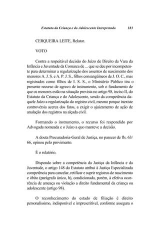 Estatuto da Criança e do Adolescente Interpretado       183


     CERQUEIRA LEITE, Relator.

     VOTO

      Contra a respeitável decisão do Juízo de Direito da Vara da
Infância e Juventude da Comarca de ... que se deu por incompeten-
te para determinar a regularização dos assentos de nascimento dos
menores A. J. S. e A. P. J. S., filhos consangüíneos de J. O. C., mas
registrados como filhos de I. S. S., o Ministério Público tira o
presente recurso de agravo de instrumento, sob o fundamento de
que os menores estão na situação prevista no artigo 98, inciso II, do
Estatuto da Criança e do Adolescente, sendo da competência da-
quele Juízo a regularização do registro civil, mesmo porque inexiste
controvérsia acerca dos fatos, a exigir o ajuizamento de ação de
anulação dos registros na alçada civil.

    Formando o instrumento, o recurso foi respondido por
Advogada nomeada e o Juízo a quo manteve a decisão.

     A douta Procuradoria-Geral de Justiça, no parecer de fls. 63/
66, opinou pelo provimento.

     É o relatório.

     Dispondo sobre a competência da Justiça da Infância e da
Juventude, o artigo 148 do Estatuto atribui à Justiça Especializada
competência para cancelar, retificar e suprir registros de nascimento
e óbito (parágrafo único, h), condicionada, porém, à efetiva ocor-
rência de ameaça ou violação a direito fundamental da criança ou
adolescente (artigo 98).

     O reconhecimento do estado de filiação é direito
personalíssimo, indisponível e imprescritível, conforme assegura o
 