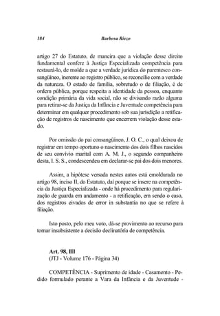 184                          Barbosa Riezo


artigo 27 do Estatuto, de maneira que a violação desse direito
fundamental confere à Justiça Especializada competência para
restaurá-lo, de molde a que a verdade jurídica do parentesco con-
sangüíneo, inerente ao registro público, se reconcilie com a verdade
da natureza. O estado de família, sobretudo o de filiação, é de
ordem pública, porque respeita a identidade da pessoa, enquanto
condição primária da vida social, não se divisando razão alguma
para retirar-se da Justiça da Infância e Juventude competência para
determinar em qualquer procedimento sob sua jurisdição a retifica-
ção de registros de nascimento que encerrem violação desse esta-
do.

      Por omissão do pai consangüíneo, J. O. C., o qual deixou de
registrar em tempo oportuno o nascimento dos dois filhos nascidos
de seu convívio marital com A. M. J., o segundo companheiro
desta, I. S. S., condescendeu em declarar-se pai dos dois menores.

       Assim, a hipótese versada nestes autos está emoldurada no
artigo 98, inciso II, do Estatuto, daí porque se insere na competên-
cia da Justiça Especializada - onde há procedimento para regulari-
zação de guarda em andamento - a retificação, em sendo o caso,
dos registros eivados de error in substantia no que se refere à
filiação.

     Isto posto, pelo meu voto, dá-se provimento ao recurso para
tornar insubsistente a decisão declinatória de competência.


      Art. 98, III
      (JTJ - Volume 176 - Página 34)

     COMPETÊNCIA - Suprimento de idade - Casamento - Pe-
dido formulado perante a Vara da Infância e da Juventude -
 
