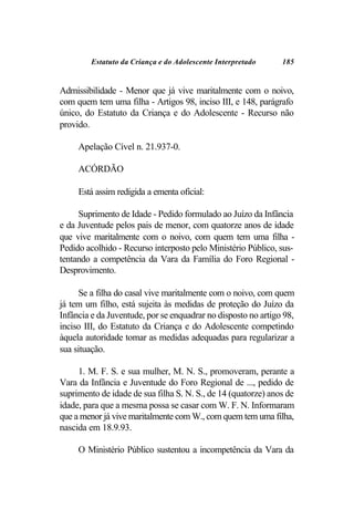 Estatuto da Criança e do Adolescente Interpretado     185


Admissibilidade - Menor que já vive maritalmente com o noivo,
com quem tem uma filha - Artigos 98, inciso III, e 148, parágrafo
único, do Estatuto da Criança e do Adolescente - Recurso não
provido.

     Apelação Cível n. 21.937-0.

     ACÓRDÃO

     Está assim redigida a ementa oficial:

     Suprimento de Idade - Pedido formulado ao Juízo da Infância
e da Juventude pelos pais de menor, com quatorze anos de idade
que vive maritalmente com o noivo, com quem tem uma filha -
Pedido acolhido - Recurso interposto pelo Ministério Público, sus-
tentando a competência da Vara da Família do Foro Regional -
Desprovimento.

      Se a filha do casal vive maritalmente com o noivo, com quem
já tem um filho, está sujeita às medidas de proteção do Juízo da
Infância e da Juventude, por se enquadrar no disposto no artigo 98,
inciso III, do Estatuto da Criança e do Adolescente competindo
àquela autoridade tomar as medidas adequadas para regularizar a
sua situação.

     1. M. F. S. e sua mulher, M. N. S., promoveram, perante a
Vara da Infância e Juventude do Foro Regional de ..., pedido de
suprimento de idade de sua filha S. N. S., de 14 (quatorze) anos de
idade, para que a mesma possa se casar com W. F. N. Informaram
que a menor já vive maritalmente com W., com quem tem uma filha,
nascida em 18.9.93.

     O Ministério Público sustentou a incompetência da Vara da
 