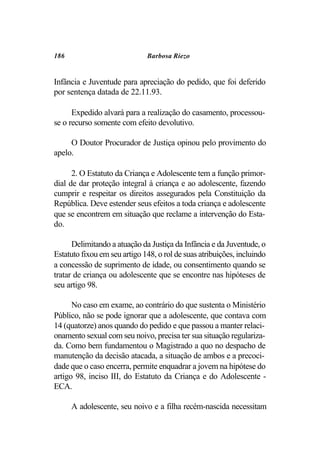 186                           Barbosa Riezo


Infância e Juventude para apreciação do pedido, que foi deferido
por sentença datada de 22.11.93.

      Expedido alvará para a realização do casamento, processou-
se o recurso somente com efeito devolutivo.

     O Doutor Procurador de Justiça opinou pelo provimento do
apelo.

      2. O Estatuto da Criança e Adolescente tem a função primor-
dial de dar proteção integral à criança e ao adolescente, fazendo
cumprir e respeitar os direitos assegurados pela Constituição da
República. Deve estender seus efeitos a toda criança e adolescente
que se encontrem em situação que reclame a intervenção do Esta-
do.

      Delimitando a atuação da Justiça da Infância e da Juventude, o
Estatuto fixou em seu artigo 148, o rol de suas atribuições, incluindo
a concessão de suprimento de idade, ou consentimento quando se
tratar de criança ou adolescente que se encontre nas hipóteses de
seu artigo 98.

      No caso em exame, ao contrário do que sustenta o Ministério
Público, não se pode ignorar que a adolescente, que contava com
14 (quatorze) anos quando do pedido e que passou a manter relaci-
onamento sexual com seu noivo, precisa ter sua situação regulariza-
da. Como bem fundamentou o Magistrado a quo no despacho de
manutenção da decisão atacada, a situação de ambos e a precoci-
dade que o caso encerra, permite enquadrar a jovem na hipótese do
artigo 98, inciso III, do Estatuto da Criança e do Adolescente -
ECA.

      A adolescente, seu noivo e a filha recém-nascida necessitam
 