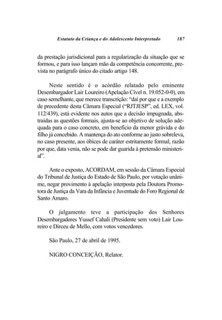 Estatuto da Criança e do Adolescente Interpretado     187


da prestação jurisdicional para a regularização da situação que se
formou, e para isso lançam mão da competência concorrente, pre-
vista no parágrafo único do citado artigo 148.

      Neste sentido é o acórdão relatado pelo eminente
Desembargador Lair Loureiro (Apelação Cível n. 19.052-0-0), em
caso semelhante, que merece transcrição: “daí por que e a exemplo
de precedente desta Câmara Especial (“RJTJESP”, ed. LEX, vol.
112/439), está evidente nos autos que a decisão impugnada, abs-
traídas as questões formais, ajusta-se ao objetivo de solução ade-
quada para o caso concreto, em benefício da menor grávida e do
filho já concebido. A mantença do ato conforme ao justo sobreleva,
no caso presente, aos óbices de caráter estritamente formal, razão
por que, data venia, não se pode dar guarida à pretensão ministeri-
al”.

      Ante o exposto, ACORDAM, em sessão da Câmara Especial
do Tribunal de Justiça do Estado de São Paulo, por votação unâni-
me, negar provimento à apelação interposta pela Doutora Promo-
tora de Justiça da Vara da Infância e Juventude do Foro Regional de
Santo Amaro.

      O julgamento teve a participação dos Senhores
Desembargadores Yussef Cahali (Presidente sem voto) Lair Lou-
reiro e Dirceu de Mello, com votos vencedores.

     São Paulo, 27 de abril de 1995.

     NIGRO CONCEIÇÃO, Relator.
 