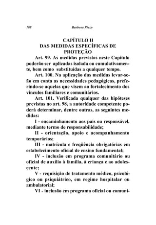 188                   Barbosa Riezo



                   CAPÍTULO II
        DAS MEDIDAS ESPECÍFICAS DE
                    PROTEÇÃO
     Art. 99. As medidas previstas neste Capítulo
poderão ser aplicadas isolada ou cumulativamen-
te, bem como substituídas a qualquer tempo.
     Art. 100. Na aplicação das medidas levar-se-
ão em conta as necessidades pedagógicas, prefe-
rindo-se aquelas que visem ao fortalecimento dos
vínculos familiares e comunitários.
     Art. 101. Verificada qualquer das hipóteses
previstas no art. 98, a autoridade competente po-
derá determinar, dentre outras, as seguintes me-
didas:
     I - encaminhamento aos pais ou responsável,
mediante termo de responsabilidade;
     II - orientação, apoio e acompanhamento
temporários;
     III - matrícula e freqüência obrigatórias em
estabelecimento oficial de ensino fundamental;
     IV - inclusão em programa comunitário ou
oficial de auxílio à família, à criança e ao adoles-
cente;
     V - requisição de tratamento médico, psicoló-
gico ou psiquiátrico, em regime hospitalar ou
ambulatorial;
     VI - inclusão em programa oficial ou comuni-
 