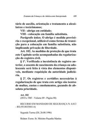 Estatuto da Criança e do Adolescente Interpretado   189



tário de auxílio, orientação e tratamento a alcoó-
latras e toxicômanos;
     VII - abrigo em entidade;
     VIII - colocação em família substituta.
     Parágrafo único. O abrigo é medida provisó-
ria e excepcional, utilizável como forma de transi-
ção para a colocação em família substituta, não
implicando privação de liberdade.
     Art. 102. As medidas de proteção de que trata
este Capítulo serão acompanhadas da regulariza-
ção do registro civil.
     § 1º. Verificada a inexistência de registro an-
terior, o assento de nascimento da criança ou ado-
lescente será feito à vista dos elementos disponí-
veis, mediante requisição da autoridade judiciá-
ria.
     § 2º. Os registros e certidões necessárias à
regularização de que trata este artigo são isentos
de multas, custas e emolumentos, gozando de ab-
soluta prioridade.

    Art. 102
    (JSTJ e TRF - Volume 89 - Página 88)

     RECURSO EM MANDADO DE SEGURANÇA N. 6.013
- RS (95.0035881-6)

    Segunda Turma (DJ, 26.08.1996)

    Relator: Exmo. Sr. Ministro Peçanha Martins
 
