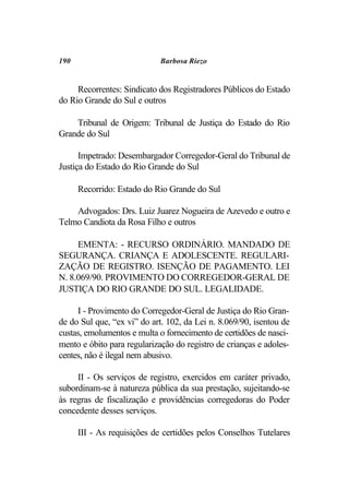 190                          Barbosa Riezo


     Recorrentes: Sindicato dos Registradores Públicos do Estado
do Rio Grande do Sul e outros

    Tribunal de Origem: Tribunal de Justiça do Estado do Rio
Grande do Sul

      Impetrado: Desembargador Corregedor-Geral do Tribunal de
Justiça do Estado do Rio Grande do Sul

      Recorrido: Estado do Rio Grande do Sul

    Advogados: Drs. Luiz Juarez Nogueira de Azevedo e outro e
Telmo Candiota da Rosa Filho e outros

     EMENTA: - RECURSO ORDINÁRIO. MANDADO DE
SEGURANÇA. CRIANÇA E ADOLESCENTE. REGULARI-
ZAÇÃO DE REGISTRO. ISENÇÃO DE PAGAMENTO. LEI
N. 8.069/90. PROVIMENTO DO CORREGEDOR-GERAL DE
JUSTIÇA DO RIO GRANDE DO SUL. LEGALIDADE.

     I - Provimento do Corregedor-Geral de Justiça do Rio Gran-
de do Sul que, “ex vi” do art. 102, da Lei n. 8.069/90, isentou de
custas, emolumentos e multa o fornecimento de certidões de nasci-
mento e óbito para regularização do registro de crianças e adoles-
centes, não é ilegal nem abusivo.

     II - Os serviços de registro, exercidos em caráter privado,
subordinam-se à natureza pública da sua prestação, sujeitando-se
às regras de fiscalização e providências corregedoras do Poder
concedente desses serviços.

      III - As requisições de certidões pelos Conselhos Tutelares
 
