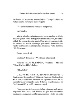 Estatuto da Criança e do Adolescente Interpretado     191


são isentas de pagamento, competindo ao Corregedor-Geral de
Justiça editar o provimento a esse respeito.

     IV - Recurso ordinário conhecido e improvido.

     ACÓRDÃO

      Vistos, relatados e discutidos estes autos, acordam os Minis-
tros da Segunda Turma do Superior Tribunal de Justiça, na confor-
midade dos votos e das notas taquigráficas a seguir, por unanimida-
de, conhecer do recurso e lhe negar provimento. Votaram com o
Relator os Ministros Ari Pargendler, Antônio de Pádua Ribeiro e
Hélio Mosimann.

     Custas, como de lei.

     Brasílias, 9 de maio de 1996 (data do julgamento).

   Ministro HÉLIO MOSIMANN, Presidente - Ministro
PEÇANHA MARTINS, Relator.

     RELATÓRIO

     O EXMO. SR. MINISTRO PEÇANHA MARTINS: - O
Sindicato dos Registradores Públicos do Estado do Rio Grande do
Sul e outros impetraram mandado de segurança contra ato do
Desembargador Corregedor-Geral de Justiça consubstanciado no
Provimento CGC n. 14/93, consoante o qual:

     “Na regularização do registro civil de crianças e adolescentes
amparados pela Lei n. 8.069, de 13.07.90, quer para o assento de
nascimento, quer para a certidão de nascimento e óbito, não serão
 