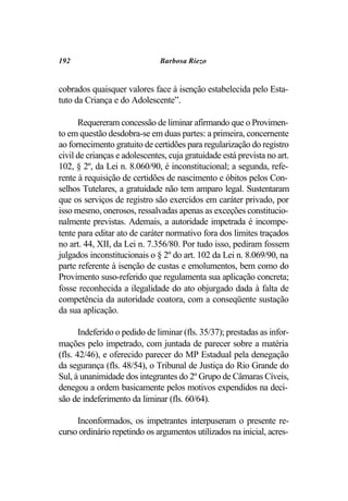 192                            Barbosa Riezo


cobrados quaisquer valores face à isenção estabelecida pelo Esta-
tuto da Criança e do Adolescente”.

      Requereram concessão de liminar afirmando que o Provimen-
to em questão desdobra-se em duas partes: a primeira, concernente
ao fornecimento gratuito de certidões para regularização do registro
civil de crianças e adolescentes, cuja gratuidade está prevista no art.
102, § 2º, da Lei n. 8.060/90, é inconstitucional; a segunda, refe-
rente à requisição de certidões de nascimento e óbitos pelos Con-
selhos Tutelares, a gratuidade não tem amparo legal. Sustentaram
que os serviços de registro são exercidos em caráter privado, por
isso mesmo, onerosos, ressalvadas apenas as exceções constitucio-
nalmente previstas. Ademais, a autoridade impetrada é incompe-
tente para editar ato de caráter normativo fora dos limites traçados
no art. 44, XII, da Lei n. 7.356/80. Por tudo isso, pediram fossem
julgados inconstitucionais o § 2º do art. 102 da Lei n. 8.069/90, na
parte referente à isenção de custas e emolumentos, bem como do
Provimento suso-referido que regulamenta sua aplicação concreta;
fosse reconhecida a ilegalidade do ato objurgado dada à falta de
competência da autoridade coatora, com a conseqüente sustação
da sua aplicação.

       Indeferido o pedido de liminar (fls. 35/37); prestadas as infor-
mações pelo impetrado, com juntada de parecer sobre a matéria
(fls. 42/46), e oferecido parecer do MP Estadual pela denegação
da segurança (fls. 48/54), o Tribunal de Justiça do Rio Grande do
Sul, à unanimidade dos integrantes do 2º Grupo de Câmaras Cíveis,
denegou a ordem basicamente pelos motivos expendidos na deci-
são de indeferimento da liminar (fls. 60/64).

     Inconformados, os impetrantes interpuseram o presente re-
curso ordinário repetindo os argumentos utilizados na inicial, acres-
 