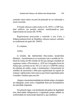 Estatuto da Criança e do Adolescente Interpretado      193


centando outros tantos em prol da pretensão de ser reformado o
aresto recorrido.

    O Estado ofereceu contra-razões às fls. 89/91 e o MP Esta-
dual ratificou sua posição anterior, manifestando-se pelo
improvimento do recurso (fls. 93/99).

     Regularmente processado e remetido a esta Corte, a
Subprocuradoria-Geral da República ofereceu parecer contrário
ao acolhimento do apelo (fls. 104/07).

     É o relatório.

     VOTO

      O EXMO. SR. MINISTRO PEÇANHA MARTINS
(Relator): - Inconformam-se os recorrentes com o acórdão do Tri-
bunal de Justiça do Rio Grande do Sul que denegou mandado de
segurança contra o Provimento n. 14/93 do Corregedor-Geral da
Justiça que, com base no art. 102, § 2º, da Lei n. 8.069/90, isentou
da cobrança de multas, custas e emolumentos o fornecimento de
certidões de nascimento e óbito para regularização do registro de
crianças e adolescentes, bem como as que forem requisitadas pelos
Conselhos Tutelares para esse fim.

     Alegam a inconstitucionalidade do referido artigo e do próprio
ato objurgado, assim como a ilegalidade deste por incompetência
da autoridade impetrada.

     Em primeiro lugar, o ato hostilizado não padece de ilegalidade
nem abusividade indispensáveis à impetração porque editado na
conformidade do mencionado dispositivo, que estabelece:
 