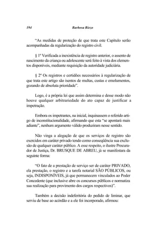 194                            Barbosa Riezo


    “As medidas de proteção de que trata este Capítulo serão
acompanhadas da regularização do registro civil.

      § 1º Verificada a inexistência de registro anterior, o assento de
nascimento da criança ou adolescente será feito à vista dos elemen-
tos disponíveis, mediante requisição da autoridade judiciária.

      § 2º Os registros e certidões necessários à regularização de
que trata este artigo são isentos de multas, custas e emolumentos,
gozando de absoluta prioridade”.

     Logo, é a própria lei que assim determina e desse modo não
houve qualquer arbitrariedade do ato capaz de justificar a
impetração.

     Embora os impetrantes, na inicial, inquinassem o referido arti-
go de inconstitucionalidade, afirmando que esta “se apontará mais
adiante”, nenhum argumento válido produziram nesse sentido.

     Não vinga a alegação de que os serviços de registro são
exercidos em caráter privado tendo como conseqüência sua exclu-
são de qualquer caráter público. A esse respeito, o ilustre Procura-
dor de Justiça, Dr. BRUSQUE DE ABREU, já se manifestara da
seguinte forma:

      “O fato de a prestação de serviço ser de caráter PRIVADO,
ela prestação, o registro e a tarefa notarial SÃO PÚBLICOS, ou
seja, INDISPONÍVEIS, já que permanecem vinculados ao Poder
Concedente (que inclusive abre os concursos públicos e normatiza
sua realização para provimento dos cargos respectivos)”.

     Também a decisão indeferitória do pedido de liminar, que
serviu de base ao acórdão e a ele foi incorporado, afirmou:
 