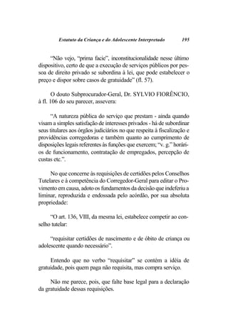 Estatuto da Criança e do Adolescente Interpretado        195


     “Não vejo, “prima facie”, inconstitucionalidade nesse último
dispositivo, certo de que a execução de serviços públicos por pes-
soa de direito privado se subordina à lei, que pode estabelecer o
preço e dispor sobre casos de gratuidade” (fl. 57).

       O douto Subprocurador-Geral, Dr. SYLVIO FIORÊNCIO,
à fl. 106 do seu parecer, assevera:

      “A natureza pública do serviço que prestam - ainda quando
visam a simples satisfação de interesses privados - há de subordinar
seus titulares aos órgãos judiciários no que respeita à fiscalização e
providências corregedoras e também quanto ao cumprimento de
disposições legais referentes às funções que exercem; “v. g.” horári-
os de funcionamento, contratação de empregados, percepção de
custas etc.”.

     No que concerne às requisições de certidões pelos Conselhos
Tutelares e à competência do Corregedor-Geral para editar o Pro-
vimento em causa, adoto os fundamentos da decisão que indeferiu a
liminar, reproduzida e endossada pelo acórdão, por sua absoluta
propriedade:

     “O art. 136, VIII, da mesma lei, estabelece competir ao con-
selho tutelar:

     “requisitar certidões de nascimento e de óbito de criança ou
adolescente quando necessário”.

     Entendo que no verbo “requisitar” se contém a idéia de
gratuidade, pois quem paga não requisita, mas compra serviço.

     Não me parece, pois, que falte base legal para a declaração
da gratuidade dessas requisições.
 