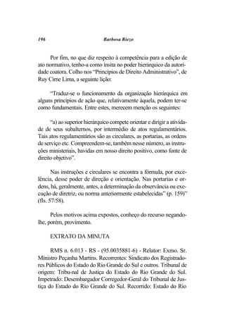 196                            Barbosa Riezo


     Por fim, no que diz respeito à competência para a edição de
ato normativo, tenho-a como ínsita no poder hierárquico da autori-
dade coatora. Colho nos “Princípios de Direito Administrativo”, de
Ruy Cirne Lima, a seguinte lição:

     “Traduz-se o funcionamento da organização hierárquica em
alguns princípios de ação que, relativamente àquela, podem ter-se
como fundamentais. Entre estes, merecem menção os seguintes:

      “a) ao superior hierárquico compete orientar e dirigir a ativida-
de de seus subalternos, por intermédio de atos regulamentários.
Tais atos regulamentários são as circulares, as portarias, as ordens
de serviço etc. Compreendem-se, também nesse número, as instru-
ções ministeriais, havidas em nosso direito positivo, como fonte de
direito objetivo”.

       Nas instruções e circulares se encontra a fórmula, por exce-
lência, desse poder de direção e orientação. Nas portarias e or-
dens, há, geralmente, antes, a determinação da observância ou exe-
cução de diretriz, ou norma anteriormente estabelecidas” (p. 159)”
(fls. 57/58).

      Pelos motivos acima expostos, conheço do recurso negando-
lhe, porém, provimento.

      EXTRATO DA MINUTA

      RMS n. 6.013 - RS - (95.0035881-6) - Relator: Exmo. Sr.
Ministro Peçanha Martins. Recorrentes: Sindicato dos Registrado-
res Públicos do Estado do Rio Grande do Sul e outros. Tribunal de
origem: Tribu-nal de Justiça do Estado do Rio Grande do Sul.
Impetrado: Desembargador Corregedor-Geral do Tribunal de Jus-
tiça do Estado do Rio Grande do Sul. Recorrido: Estado do Rio
 
