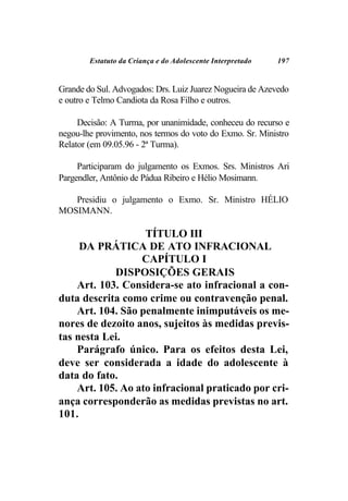 Estatuto da Criança e do Adolescente Interpretado   197


Grande do Sul. Advogados: Drs. Luiz Juarez Nogueira de Azevedo
e outro e Telmo Candiota da Rosa Filho e outros.

     Decisão: A Turma, por unanimidade, conheceu do recurso e
negou-lhe provimento, nos termos do voto do Exmo. Sr. Ministro
Relator (em 09.05.96 - 2ª Turma).

     Participaram do julgamento os Exmos. Srs. Ministros Ari
Pargendler, Antônio de Pádua Ribeiro e Hélio Mosimann.

   Presidiu o julgamento o Exmo. Sr. Ministro HÉLIO
MOSIMANN.

                   TÍTULO III
     DA PRÁTICA DE ATO INFRACIONAL
                  CAPÍTULO I
            DISPOSIÇÕES GERAIS
    Art. 103. Considera-se ato infracional a con-
duta descrita como crime ou contravenção penal.
    Art. 104. São penalmente inimputáveis os me-
nores de dezoito anos, sujeitos às medidas previs-
tas nesta Lei.
    Parágrafo único. Para os efeitos desta Lei,
deve ser considerada a idade do adolescente à
data do fato.
    Art. 105. Ao ato infracional praticado por cri-
ança corresponderão as medidas previstas no art.
101.
 