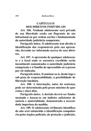 198                   Barbosa Riezo



                   CAPÍTULO II
          DOS DIREITOS INDIVIDUAIS
     Art. 106. Nenhum adolescente será privado
de sua liberdade senão em flagrante de ato
infracional ou por ordem escrita e fundamentada
da autoridade judiciária competente.
     Parágrafo único. O adolescente tem direito à
identificação dos responsáveis pela sua apreen-
são, devendo ser informado acerca de seus direi-
tos.
     Art. 107. A apreensão de qualquer adolescen-
te e o local onde se encontra recolhido serão
incontinenti comunicados à autoridade judiciária
competente e à família do apreendido ou à pessoa
por ele indicada.
     Parágrafo único. Examinar-se-á, desde logo e
sob pena de responsabilidade, a possibilidade de
liberação imediata.
     Art. 108. A internação, antes da sentença,
pode ser determinada pelo prazo máximo de qua-
renta e cinco dias.
     Parágrafo único. A decisão deverá ser funda-
mentada e basear-se em indícios suficientes de
autoria e materialidade, demonstrada a necessi-
dade imperiosa da medida.
     Art. 109. O adolescente civilmente identifica-
do não será submetido a identificação compulsó-
ria pelos órgãos policiais, de proteção e judiciais,
 