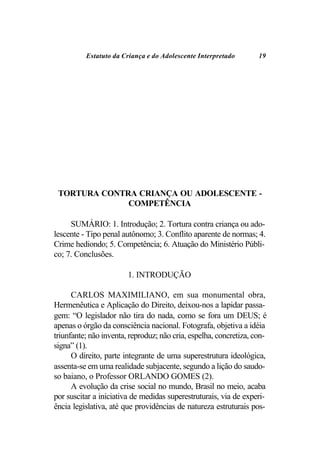 Estatuto da Criança e do Adolescente Interpretado        19




 TORTURA CONTRA CRIANÇA OU ADOLESCENTE -
              COMPETÊNCIA

     SUMÁRIO: 1. Introdução; 2. Tortura contra criança ou ado-
lescente - Tipo penal autônomo; 3. Conflito aparente de normas; 4.
Crime hediondo; 5. Competência; 6. Atuação do Ministério Públi-
co; 7. Conclusões.

                        1. INTRODUÇÃO

      CARLOS MAXIMILIANO, em sua monumental obra,
Hermenêutica e Aplicação do Direito, deixou-nos a lapidar passa-
gem: “O legislador não tira do nada, como se fora um DEUS; é
apenas o órgão da consciência nacional. Fotografa, objetiva a idéia
triunfante; não inventa, reproduz; não cria, espelha, concretiza, con-
signa” (1).
      O direito, parte integrante de uma superestrutura ideológica,
assenta-se em uma realidade subjacente, segundo a lição do saudo-
so baiano, o Professor ORLANDO GOMES (2).
      A evolução da crise social no mundo, Brasil no meio, acaba
por suscitar a iniciativa de medidas superestruturais, via de experi-
ência legislativa, até que providências de natureza estruturais pos-
 