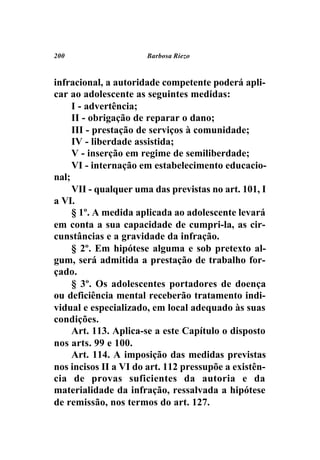 200                   Barbosa Riezo



infracional, a autoridade competente poderá apli-
car ao adolescente as seguintes medidas:
     I - advertência;
     II - obrigação de reparar o dano;
     III - prestação de serviços à comunidade;
     IV - liberdade assistida;
     V - inserção em regime de semiliberdade;
     VI - internação em estabelecimento educacio-
nal;
     VII - qualquer uma das previstas no art. 101, I
a VI.
     § 1º. A medida aplicada ao adolescente levará
em conta a sua capacidade de cumpri-la, as cir-
cunstâncias e a gravidade da infração.
     § 2º. Em hipótese alguma e sob pretexto al-
gum, será admitida a prestação de trabalho for-
çado.
     § 3º. Os adolescentes portadores de doença
ou deficiência mental receberão tratamento indi-
vidual e especializado, em local adequado às suas
condições.
     Art. 113. Aplica-se a este Capítulo o disposto
nos arts. 99 e 100.
     Art. 114. A imposição das medidas previstas
nos incisos II a VI do art. 112 pressupõe a existên-
cia de provas suficientes da autoria e da
materialidade da infração, ressalvada a hipótese
de remissão, nos termos do art. 127.
 