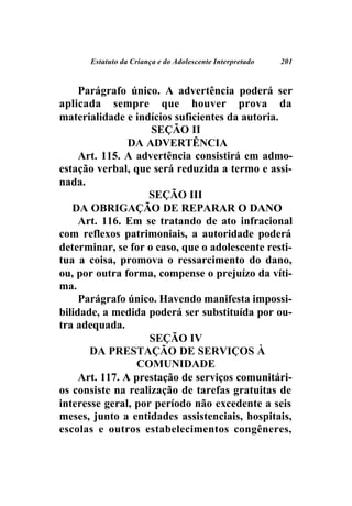 Estatuto da Criança e do Adolescente Interpretado   201



     Parágrafo único. A advertência poderá ser
aplicada sempre que houver prova da
materialidade e indícios suficientes da autoria.
                    SEÇÃO II
                DA ADVERTÊNCIA
     Art. 115. A advertência consistirá em admo-
estação verbal, que será reduzida a termo e assi-
nada.
                    SEÇÃO III
   DA OBRIGAÇÃO DE REPARAR O DANO
     Art. 116. Em se tratando de ato infracional
com reflexos patrimoniais, a autoridade poderá
determinar, se for o caso, que o adolescente resti-
tua a coisa, promova o ressarcimento do dano,
ou, por outra forma, compense o prejuízo da víti-
ma.
     Parágrafo único. Havendo manifesta impossi-
bilidade, a medida poderá ser substituída por ou-
tra adequada.
                    SEÇÃO IV
       DA PRESTAÇÃO DE SERVIÇOS À
                  COMUNIDADE
     Art. 117. A prestação de serviços comunitári-
os consiste na realização de tarefas gratuitas de
interesse geral, por período não excedente a seis
meses, junto a entidades assistenciais, hospitais,
escolas e outros estabelecimentos congêneres,
 