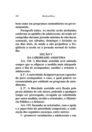 202                  Barbosa Riezo



bem como em programas comunitários ou gover-
namentais.
     Parágrafo único. As tarefas serão atribuídas
conforme as aptidões do adolescente, devendo ser
cumpridas durante jornada máxima de oito horas
semanais, aos sábados, domingos e feriados ou
em dias úteis, de modo a não prejudicar a fre-
qüência à escola ou à jornada normal de traba-
lho.
                     SEÇÃO V
           DA LIBERDADE ASSISTIDA
     Art. 118. A liberdade assistida será adotada
sempre que se afigurar a medida mais adequada
para o fim de acompanhar, auxiliar e orientar o
adolescente.
     § 1º. A autoridade designará pessoa capacita-
da para acompanhar o caso, a qual poderá ser
recomendada por entidade ou programa de aten-
dimento.
     § 2º. A liberdade assistida será fixada pelo
prazo mínimo de seis meses, podendo a qualquer
tempo ser prorrogada, revogada ou substituída
por outra medida, ouvido o orientador, o Ministé-
rio Público e o defensor.
     Art. 119. Incumbe ao orientador, com o apoio
e a supervisão da autoridade competente, a reali-
zação dos seguintes encargos, entre outros:
     I - promover socialmente o adolescente e sua
 