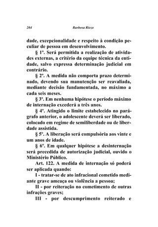 204                   Barbosa Riezo



dade, excepcionalidade e respeito à condição pe-
culiar de pessoa em desenvolvimento.
    § 1º. Será permitida a realização de ativida-
des externas, a critério da equipe técnica da enti-
dade, salvo expressa determinação judicial em
contrário.
    § 2º. A medida não comporta prazo determi-
nado, devendo sua manutenção ser reavaliada,
mediante decisão fundamentada, no máximo a
cada seis meses.
    § 3º. Em nenhuma hipótese o período máximo
de internação excederá a três anos.
    § 4º. Atingido o limite estabelecido no pará-
grafo anterior, o adolescente deverá ser liberado,
colocado em regime de semiliberdade ou de liber-
dade assistida.
    § 5º. A liberação será compulsória aos vinte e
um anos de idade.
    § 6º. Em qualquer hipótese a desinternação
será precedida de autorização judicial, ouvido o
Ministério Público.
    Art. 122. A medida de internação só poderá
ser aplicada quando:
    I - tratar-se de ato infracional cometido medi-
ante grave ameaça ou violência a pessoa;
    II - por reiteração no cometimento de outras
infrações graves;
    III - por descumprimento reiterado e
 