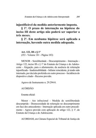 Estatuto da Criança e do Adolescente Interpretado         205



injustificável da medida anteriormente imposta.
    § 1º. O prazo de internação na hipótese do
inciso III deste artigo não poderá ser superior a
três meses.
    § 2º. Em nenhuma hipótese será aplicada a
internação, havendo outra medida adequada.


     Art. 122, III e § 1°
     (JTJ - Volume 181 - Página 183)

      MENOR - Semiliberdade - Descumprimento - Internação -
Artigo 122, inciso III e § 1º do Estatuto da Criança e do Adoles-
cente - Alegação, para o afastamento, da ausência de reiteração
injustificada - Inadmissibilidade - Infrator reincidente, já tendo sido
internado, por decisão proferida em outro processo - Incidência do
dispositivo citado - Recurso provido.

     Agravo de Instrumento n. 29.294-0.

     ACÓRDÃO

     Ementa oficial:

     Menor - Ato infracional - Medida de semiliberdade
descumprida - Desnecessidade de reiteração no descumprimento
em face dos antecedentes - Internação aplicada em outro procedi-
mento - Agravo provido com aplicação do artigo 122, § 1º, do
Estatuto da Criança e do Adolescente.

     ACORDAM, em Câmara Especial do Tribunal de Justiça do
 