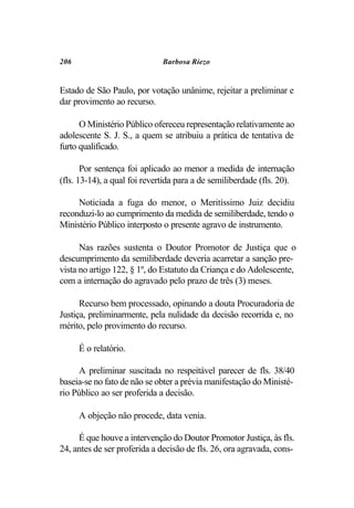 206                           Barbosa Riezo


Estado de São Paulo, por votação unânime, rejeitar a preliminar e
dar provimento ao recurso.

      O Ministério Público ofereceu representação relativamente ao
adolescente S. J. S., a quem se atribuiu a prática de tentativa de
furto qualificado.

       Por sentença foi aplicado ao menor a medida de internação
(fls. 13-14), a qual foi revertida para a de semiliberdade (fls. 20).

     Noticiada a fuga do menor, o Meritíssimo Juiz decidiu
reconduzi-lo ao cumprimento da medida de semiliberdade, tendo o
Ministério Público interposto o presente agravo de instrumento.

      Nas razões sustenta o Doutor Promotor de Justiça que o
descumprimento da semiliberdade deveria acarretar a sanção pre-
vista no artigo 122, § 1º, do Estatuto da Criança e do Adolescente,
com a internação do agravado pelo prazo de três (3) meses.

      Recurso bem processado, opinando a douta Procuradoria de
Justiça, preliminarmente, pela nulidade da decisão recorrida e, no
mérito, pelo provimento do recurso.

      É o relatório.

     A preliminar suscitada no respeitável parecer de fls. 38/40
baseia-se no fato de não se obter a prévia manifestação do Ministé-
rio Público ao ser proferida a decisão.

      A objeção não procede, data venia.

     É que houve a intervenção do Doutor Promotor Justiça, às fls.
24, antes de ser proferida a decisão de fls. 26, ora agravada, cons-
 