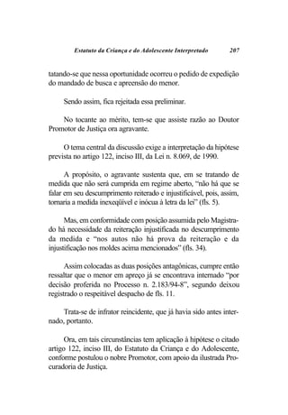 Estatuto da Criança e do Adolescente Interpretado      207


tatando-se que nessa oportunidade ocorreu o pedido de expedição
do mandado de busca e apreensão do menor.

     Sendo assim, fica rejeitada essa preliminar.

    No tocante ao mérito, tem-se que assiste razão ao Doutor
Promotor de Justiça ora agravante.

     O tema central da discussão exige a interpretação da hipótese
prevista no artigo 122, inciso III, da Lei n. 8.069, de 1990.

      A propósito, o agravante sustenta que, em se tratando de
medida que não será cumprida em regime aberto, “não há que se
falar em seu descumprimento reiterado e injustificável, pois, assim,
tornaria a medida inexeqüível e inócua à letra da lei” (fls. 5).

      Mas, em conformidade com posição assumida pelo Magistra-
do há necessidade da reiteração injustificada no descumprimento
da medida e “nos autos não há prova da reiteração e da
injustificação nos moldes acima mencionados” (fls. 34).

      Assim colocadas as duas posições antagônicas, cumpre então
ressaltar que o menor em apreço já se encontrava internado “por
decisão proferida no Processo n. 2.183/94-8”, segundo deixou
registrado o respeitável despacho de fls. 11.

    Trata-se de infrator reincidente, que já havia sido antes inter-
nado, portanto.

      Ora, em tais circunstâncias tem aplicação à hipótese o citado
artigo 122, inciso III, do Estatuto da Criança e do Adolescente,
conforme postulou o nobre Promotor, com apoio da ilustrada Pro-
curadoria de Justiça.
 