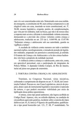 20                             Barbosa Riezo


sam vir a ser concretizadas entre nós. Sintonizado com essa realida-
de emergente, o constituinte de 88, num esforço compreensivo e até
elogiável entra em cena, inserindo no texto constitucional, art. 5º,
XLIII, recurso legislativo, exigente, porém, de complementação,
que viria por lei ordinária, tudo na busca, que não é de nossos dias:
a resposta mais severa e eficiente à criminalidade violenta crescente,
destacando-se a previsão dos crimes violentos contra criança e
adolescente, traduzida no art. 233 da L. 8.069/90, de 13.07.90:
“Submeter criança e adolescente sob sua autoridade, guarda ou
vigilÍncia a tortura”.
      A escalada da violência contra menores em todo o território
nacional explica, sociologicamente, a tomada de posição do legisla-
dor ordinário, amparado em permissivo constitucional, já referido.
O Estatuto da Criança e do Adolescente e a lei dos crimes hedion-
dos vêm bem a propósito da realidade nacional.
      A violência contra a criança e o adolescente, entre nós, conta,
em apreciável percentual, com a participação de integrantes da
Polícia Militar. A deputada Cidinha Campos, do Rio de Janeiro,
inclui até juízes nos grupos de extermínio.

     2. TORTURA CONTRA CRIANÇA OU ADOLESCENTE

       Tramitam, no Congresso Nacional, várias iniciativas,
colimando o cumprimento do disposto no art. 5º, XLIII, da Consti-
tuição Federal. Procura-se, nas Casas Legislativas, através de pro-
jetos, dotar o país do instrumental legislativo necessário à repressão
da tortura, o que poderá encontrar viabilidade por meio da
tipificação dessa prática ignominiosa.
       A tortura, como tipo penal autônomo, não logrou acolhida no
Código Penal. Aparece, sim, no referido diploma, na condição de
circunstÍncia agravante genérica, incidente sobre a maioria dos tipos
delitivos (art. 61, II, letra d, 4ª figura) e de qualificadora, qualifican-
do o tipo penal homicídio (art. 121, 2º, III, 5ª modalidade). No
 