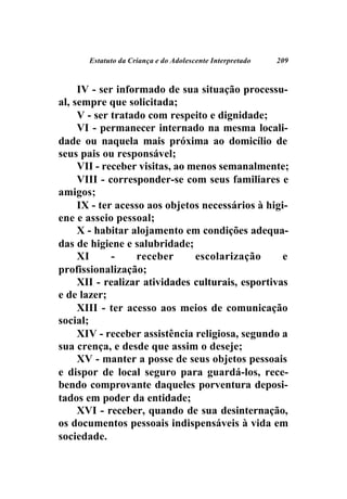 Estatuto da Criança e do Adolescente Interpretado   209



     IV - ser informado de sua situação processu-
al, sempre que solicitada;
     V - ser tratado com respeito e dignidade;
     VI - permanecer internado na mesma locali-
dade ou naquela mais próxima ao domicílio de
seus pais ou responsável;
     VII - receber visitas, ao menos semanalmente;
     VIII - corresponder-se com seus familiares e
amigos;
     IX - ter acesso aos objetos necessários à higi-
ene e asseio pessoal;
     X - habitar alojamento em condições adequa-
das de higiene e salubridade;
     XI      -    receber       escolarização      e
profissionalização;
     XII - realizar atividades culturais, esportivas
e de lazer;
     XIII - ter acesso aos meios de comunicação
social;
     XIV - receber assistência religiosa, segundo a
sua crença, e desde que assim o deseje;
     XV - manter a posse de seus objetos pessoais
e dispor de local seguro para guardá-los, rece-
bendo comprovante daqueles porventura deposi-
tados em poder da entidade;
     XVI - receber, quando de sua desinternação,
os documentos pessoais indispensáveis à vida em
sociedade.
 
