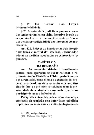 210                         Barbosa Riezo



    §     1º.   Em     nenhum       caso   haverá
incomunicabilidade.
    § 2º. A autoridade judiciária poderá suspen-
der temporariamente a visita, inclusive de pais ou
responsável, se existirem motivos sérios e funda-
dos de sua prejudicialidade aos interesses do ado-
lescente.
    Art. 125. É dever do Estado zelar pela integri-
dade física e mental dos internos, cabendo-lhe
adotar as medidas adequadas de contenção e se-
gurança.
                  CAPÍTULO V
                  DA REMISSÃO
    Art. 126. Antes de iniciado o procedimento
judicial para apuração de ato infracional, o re-
presentante do Ministério Público poderá conce-
der a remissão, como forma de exclusão do pro-
cesso, atendendo às circunstâncias e conseqüên-
cias do fato, ao contexto social, bem como à per-
sonalidade do adolescente e sua maior ou menor
participação no ato infracional.
    Parágrafo único. Iniciado o procedimento, a
concessão da remissão pela autoridade judiciária
importará na suspensão ou extinção do processo.


      Art. 126, parágrafo único
      (JTJ - Volume 184 - Página 141)
 