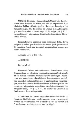 Estatuto da Criança e do Adolescente Interpretado       211


     MENOR - Remissão - Concessão pelo Magistrado - Possibi-
lidade antes da oitiva do menor, dos pais ou responsáveis e do
Ministério Público - Caráter genérico das regras dos artigos 126,
parágrafo único, 188, do Estatuto da Criança e do Adolescente,
que prevalece sobre o caráter especial do artigo 186, § 1º, do
mesmo Estatuto - Interpretação dos referidos dispositivos - Recur-
so não provido.

      Parecendo haver antinomia entre disposições de lei, deve o
intérprete examinar qual delas falou em sentido geral, qual em senti-
do especial, a fim de que a especial não prejudique a geral, nem
resulte contradição.

     Apelação Cível n. 25.514-0.

     ACÓRDÃO

     Ementa oficial:

     Estatuto da Criança e do Adolescente - Procedimento visan-
do apuração de ato infracional consistente em condução de veículo
em via pública - Diminuto potencial ofensivo da infração - Adoles-
cente sem antecedentes - Possibilidade da concessão de remissão
pela autoridade judiciária logo após o recebimento da representa-
ção, antes da audiência de oitiva do menor e de seus pais ou res-
ponsáveis - Interpretação sistemática e harmônica dos artigos 126,
parágrafo único, 186, § 1º, e 188, do Estatuto da Criança e do
Adolescente - Recurso improvido.

     ACORDAM, em Câmara Especial do Tribunal de Justiça do
Estado de São Paulo, por votação unânime, negar provimento ao
recurso, de conformidade com o relatório e voto do Relator, que
ficam fazendo parte integrante do presente julgado.
 