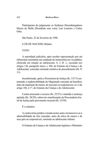 212                          Barbosa Riezo


      Participaram do julgamento os Senhores Desembargadores
Dirceu de Mello (Presidente sem voto), Lair Loureiro e Carlos
Ortiz.

      São Paulo, 22 de fevereiro de 1996.

      LUÍS DE MACEDO, Relator.

      VOTO

      A autoridade judiciária, após receber representação por ato
infracional consistente em condução de motocicleta em via pública,
oferecida em relação ao adolescente A. J. R. J., escorada nos
artigos 126, parágrafo único, e 188, do Estatuto da Criança e do
Adolescente, concedeu remissão extintiva do procedimento (fls. 9/
11).

      Inconformada, apela a Promotoria de Justiça (fls. 13/17) sus-
tentando a inadmissibilidade do Magistrado conceder tal benefício
antes da inquirição do menor, de seus pais ou responsáveis, ex vi do
artigo 186, § 1º, do Estatuto da Criança e do Adolescente.

      Contra-arrazoado o recurso (fls. 25/27) e mantida a sentença
apelada (fls. 28/29), sobreveio manifestação da Procuradoria-Ge-
ral de Justiça pelo provimento recursal (fls. 33/39).

      É o relatório.

     A controvérsia jurídica versada nestes autos circunscreve-se à
admissibilidade do Juiz conceder, antes da oitiva do menor e de
seus pais ou responsáveis, remissão ao adolescente infrator.

      O Estatuto da Criança e do Adolescente legitima o Ministério
 