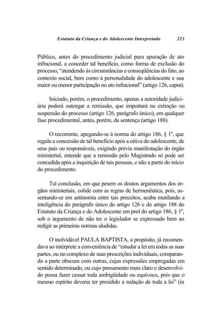 Estatuto da Criança e do Adolescente Interpretado       213


Público, antes do procedimento judicial para apuração de ato
infracional, a conceder tal benefício, como forma de exclusão do
processo, “atendendo às circunstâncias e conseqüências do fato, ao
contexto social, bem como à personalidade do adolescente e sua
maior ou menor participação no ato infracional” (artigo 126, caput).

     Iniciado, porém, o procedimento, apenas a autoridade judici-
ária poderá outorgar a remissão, que importará na extinção ou
suspensão do processo (artigo 126, parágrafo único), em qualquer
fase procedimental, antes, porém, da sentença (artigo 188).

     O recorrente, apegando-se à norma do artigo 186, § 1º, que
regula a concessão de tal benefício após a oitiva do adolescente, de
seus pais ou responsáveis, exigindo prévia manifestação do órgão
ministerial, entende que a remissão pelo Magistrado só pode ser
concedida após a inquirição de tais pessoas, e não a partir do início
do procedimento.

      Tal conclusão, em que pesem os doutos argumentos dos ór-
gãos ministeriais, colide com as regras de hermenêutica, pois, as-
sentando-se em antinomia entre tais preceitos, acaba mutilando a
inteligência do parágrafo único do artigo 126 e do artigo 188 do
Estatuto da Criança e do Adolescente em prol do artigo 186, § 1º,
sob o argumento de não ter o legislador se expressado bem ao
redigir as primeiras normas aludidas.

      O inolvidável PAULA BAPTISTA, a propósito, já recomen-
dava ao intérprete a conveniência de “estudar a lei em todas as suas
partes, ou no complexo de suas prescrições individuais, comparan-
do a parte obscura com outras, cujas expressões empregadas em
sentido determinado, ou cujo pensamento mais claro e desenvolvi-
do possa fazer cessar toda ambigüidade ou equívoco, pois que o
mesmo espírito deveria ter presidido a redação de toda a lei” (in
 