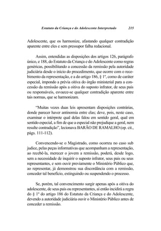 Estatuto da Criança e do Adolescente Interpretado        215


Adolescente, que os harmonize, afastando qualquer contradição
aparente entre eles e sem pressupor falha redacional.

      Assim, entendidas as disposições dos artigos 126, parágrafo
único, e 188, do Estatuto da Criança e do Adolescente como regras
genéricas, possibilitando a concessão da remissão pela autoridade
judiciária desde o início do procedimento, que ocorre com o rece-
bimento da representação, e a do artigo 186, § 1º, como de caráter
especial, impondo a prévia oitiva do órgão ministerial para a con-
cessão da remissão após a oitiva do suposto infrator, de seus pais
ou responsáveis, esvaece-se qualquer contradição aparente entre
tais normas, que se harmonizam.

      “Muitas vezes duas leis apresentam disposições contrárias,
donde parecer haver antinomia entre elas; deve, pois, neste caso,
examinar o intérprete qual delas falou em sentido geral, qual em
sentido especial, a fim de que a especial não prejudique a geral, nem
resulte contradição”, lecionava BARÃO DE RAMALHO (op. cit.,
págs. 111-112).

     Convencendo-se o Magistrado, como ocorreu no caso sub
judice, pelas peças informativas que acompanham a representação,
ao recebê-la, merecer o jovem a remissão, poderá, desde logo,
sem a necessidade de inquirir o suposto infrator, seus pais ou seus
representantes, e sem ouvir previamente o Ministério Público que,
ao representar, já demonstrou sua discordância com a remissão,
conceder tal benefício, extinguindo ou suspendendo o processo.

     Se, porém, tal convencimento surgir apenas após a oitiva do
adolescente, de seus pais ou representantes, aí então incidirá a regra
do § 1º do artigo 186 do Estatuto da Criança e do Adolescente,
devendo a autoridade judiciária ouvir o Ministério Público antes de
conceder a remissão.
 