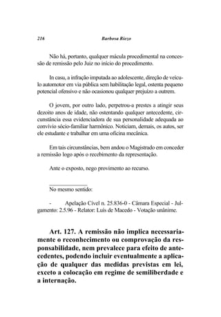216                           Barbosa Riezo


     Não há, portanto, qualquer mácula procedimental na conces-
são de remissão pelo Juiz no início do procedimento.

      In casu, a infração imputada ao adolescente, direção de veícu-
lo automotor em via pública sem habilitação legal, ostenta pequeno
potencial ofensivo e não ocasionou qualquer prejuízo a outrem.

      O jovem, por outro lado, perpetrou-a prestes a atingir seus
dezoito anos de idade, não ostentando qualquer antecedente, cir-
cunstância essa evidenciadora de sua personalidade adequada ao
convívio sócio-familiar harmônico. Noticiam, demais, os autos, ser
ele estudante e trabalhar em uma oficina mecânica.

     Em tais circunstâncias, bem andou o Magistrado em conceder
a remissão logo após o recebimento da representação.

      Ante o exposto, nego provimento ao recurso.

      _____________
      No mesmo sentido:

    -       Apelação Cível n. 25.836-0 - Câmara Especial - Jul-
gamento: 2.5.96 - Relator: Luís de Macedo - Votação unânime.


    Art. 127. A remissão não implica necessaria-
mente o reconhecimento ou comprovação da res-
ponsabilidade, nem prevalece para efeito de ante-
cedentes, podendo incluir eventualmente a aplica-
ção de qualquer das medidas previstas em lei,
exceto a colocação em regime de semiliberdade e
a internação.
 