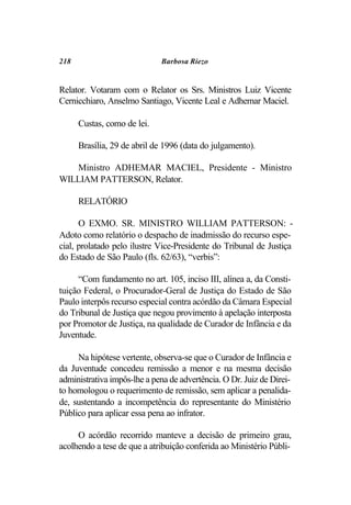 218                          Barbosa Riezo


Relator. Votaram com o Relator os Srs. Ministros Luiz Vicente
Cernicchiaro, Anselmo Santiago, Vicente Leal e Adhemar Maciel.

      Custas, como de lei.

      Brasília, 29 de abril de 1996 (data do julgamento).

   Ministro ADHEMAR MACIEL, Presidente - Ministro
WILLIAM PATTERSON, Relator.

      RELATÓRIO

      O EXMO. SR. MINISTRO WILLIAM PATTERSON: -
Adoto como relatório o despacho de inadmissão do recurso espe-
cial, prolatado pelo ilustre Vice-Presidente do Tribunal de Justiça
do Estado de São Paulo (fls. 62/63), “verbis”:

     “Com fundamento no art. 105, inciso III, alínea a, da Consti-
tuição Federal, o Procurador-Geral de Justiça do Estado de São
Paulo interpôs recurso especial contra acórdão da Câmara Especial
do Tribunal de Justiça que negou provimento à apelação interposta
por Promotor de Justiça, na qualidade de Curador de Infância e da
Juventude.

     Na hipótese vertente, observa-se que o Curador de Infância e
da Juventude concedeu remissão a menor e na mesma decisão
administrativa impôs-lhe a pena de advertência. O Dr. Juiz de Direi-
to homologou o requerimento de remissão, sem aplicar a penalida-
de, sustentando a incompetência do representante do Ministério
Público para aplicar essa pena ao infrator.

     O acórdão recorrido manteve a decisão de primeiro grau,
acolhendo a tese de que a atribuição conferida ao Ministério Públi-
 