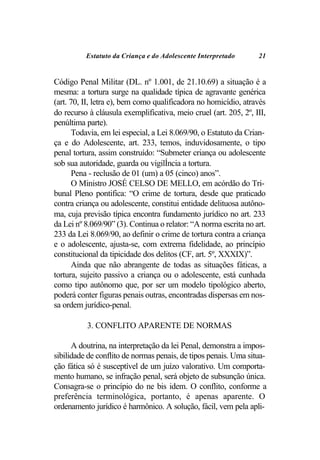 Estatuto da Criança e do Adolescente Interpretado       21


Código Penal Militar (DL. nº 1.001, de 21.10.69) a situação é a
mesma: a tortura surge na qualidade típica de agravante genérica
(art. 70, II, letra e), bem como qualificadora no homicídio, através
do recurso à cláusula exemplificativa, meio cruel (art. 205, 2º, III,
penúltima parte).
       Todavia, em lei especial, a Lei 8.069/90, o Estatuto da Crian-
ça e do Adolescente, art. 233, temos, induvidosamente, o tipo
penal tortura, assim construído: “Submeter criança ou adolescente
sob sua autoridade, guarda ou vigilÍncia a tortura.
       Pena - reclusão de 01 (um) a 05 (cinco) anos”.
       O Ministro JOSÉ CELSO DE MELLO, em acórdão do Tri-
bunal Pleno pontifica: “O crime de tortura, desde que praticado
contra criança ou adolescente, constitui entidade delituosa autôno-
ma, cuja previsão típica encontra fundamento jurídico no art. 233
da Lei nº 8.069/90” (3). Continua o relator: “A norma escrita no art.
233 da Lei 8.069/90, ao definir o crime de tortura contra a criança
e o adolescente, ajusta-se, com extrema fidelidade, ao princípio
constitucional da tipicidade dos delitos (CF, art. 5º, XXXIX)”.
       Ainda que não abrangente de todas as situações fáticas, a
tortura, sujeito passivo a criança ou o adolescente, está cunhada
como tipo autônomo que, por ser um modelo tipológico aberto,
poderá conter figuras penais outras, encontradas dispersas em nos-
sa ordem jurídico-penal.

          3. CONFLITO APARENTE DE NORMAS

      A doutrina, na interpretação da lei Penal, demonstra a impos-
sibilidade de conflito de normas penais, de tipos penais. Uma situa-
ção fática só é susceptível de um juízo valorativo. Um comporta-
mento humano, se infração penal, será objeto de subsunção única.
Consagra-se o princípio do ne bis idem. O conflito, conforme a
preferência terminológica, portanto, é apenas aparente. O
ordenamento jurídico é harmônico. A solução, fácil, vem pela apli-
 