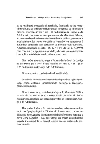 Estatuto da Criança e do Adolescente Interpretado      219


co se restringe à concessão da remissão, facultando-se-lhe repre-
sentar ao Juiz da Infância e da Juventude no sentido de se aplicar a
medida. O aresto invoca o art. 180 do Estatuto da Criança e do
Adolescente que autoriza ao representante do Ministério Público,
ao receber o boletim de ocorrência ou relatório policial, promover o
arquivamento dos autos, conceder a remissão, ou representar à
autoridade judiciária para aplicação de medida sócio-educativa.
Ademais, interpreta os arts. 126, 127 e 146 da Lei n. 8.069/90
para concluir que apenas a autoridade judiciária tem competência
para aplicar medida sócio-educativa aos menores.

      Nas razões recursais, alega a Procuradoria-Geral de Justiça
de São Paulo que o aresto negou vigência aos arts. 127, 181, §§ 1º
e 2º, do Estatuto da Criança e do Adolescente.

     O recurso reúne condições de admissibilidade.

     O acórdão tratou expressamente dos dispositivos legais apon-
tados como violados, caracterizando, dessarte, o necessário
prequestionamento.

     O tema versa sobre as atribuições legais do Ministério Público
na área de menores e sobre a competência exclusiva do Poder
Judiciário na aplicação das sanções previstas no Estatuto da Crian-
ça e do Adolescente.

     Diante da relevância da matéria e não havendo ainda manifes-
tação do Egrégio Superior Tribunal de Justiça sobre o tema em
discussão é conveniente o seguimento do inconformismo para que a
nova Corte Superior - que, nos termos da ordem constitucional
vigente é a guardiã da lei federal -, possa dar seu esclarecido pro-
nunciamento.
 