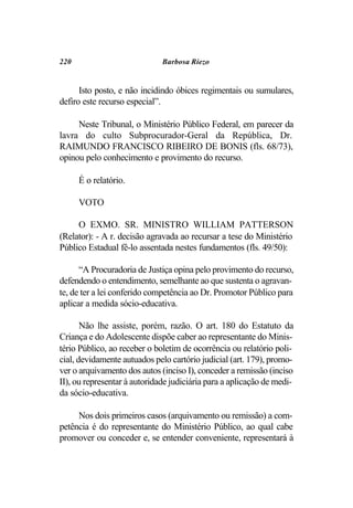 220                           Barbosa Riezo


      Isto posto, e não incidindo óbices regimentais ou sumulares,
defiro este recurso especial”.

     Neste Tribunal, o Ministério Público Federal, em parecer da
lavra do culto Subprocurador-Geral da República, Dr.
RAIMUNDO FRANCISCO RIBEIRO DE BONIS (fls. 68/73),
opinou pelo conhecimento e provimento do recurso.

      É o relatório.

      VOTO

     O EXMO. SR. MINISTRO WILLIAM PATTERSON
(Relator): - A r. decisão agravada ao recursar a tese do Ministério
Público Estadual fê-lo assentada nestes fundamentos (fls. 49/50):

      “A Procuradoria de Justiça opina pelo provimento do recurso,
defendendo o entendimento, semelhante ao que sustenta o agravan-
te, de ter a lei conferido competência ao Dr. Promotor Público para
aplicar a medida sócio-educativa.

       Não lhe assiste, porém, razão. O art. 180 do Estatuto da
Criança e do Adolescente dispõe caber ao representante do Minis-
tério Público, ao receber o boletim de ocorrência ou relatório poli-
cial, devidamente autuados pelo cartório judicial (art. 179), promo-
ver o arquivamento dos autos (inciso I), conceder a remissão (inciso
II), ou representar à autoridade judiciária para a aplicação de medi-
da sócio-educativa.

     Nos dois primeiros casos (arquivamento ou remissão) a com-
petência é do representante do Ministério Público, ao qual cabe
promover ou conceder e, se entender conveniente, representará à
 