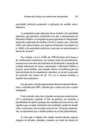 Estatuto da Criança e do Adolescente Interpretado        221


autoridade judiciária propondo a aplicação da medida sócio-
educativa.

      A competência para aplicação dessa medida é da autoridade
judiciária, que apreciará, acolhendo-a ou não, a representação do
Ministério Público. A competência para representar ao Magistrado,
propondo a aplicação da medida, é do Dr. Curador, mas, a decisão
sobre essa representação, por expressa disposição da própria Lei
n. 8.069, é da autoridade judiciária, reservado ao representante o
direito de recorrer”.

     Na verdade, a Lei n. 8.069, de 1990 (Estatuto da Criança e
do Adolescente) estabeleceu um sistema misto de procedimento,
ao prescrever uma fase pré-judiciária de fiscalização e apuração da
conduta infracional do menor, autorizando o Ministério Público a
exercer, nesse âmbito, uma atuação efetiva. O problema gira em
torno do limite de tal competência, vale dizer, se vai até a concessão
da remissão nos termos do art. 127, ou se alcança também, a
medida sócio-educativa.

     Em que pese a lúcida argumentação desenvolvida pelo Recor-
rente, avalizada pelo MPF, entendo que a razão está com o aresto
impugnado.

      Com a devida vênia, não vislumbro no preceito contido no art.
127 a autorização cogitada. O fato de permitir, na remissão, a
possibilidade de aplicar qualquer das medidas previstas em lei, não
significa que ao órgão ministerial está conferido o poder de decidir
sobre o acréscimo, nem se pode extrair do art. 128 igual compreen-
são, ao determinar que a medida poderá ser revista judicialmente.

    É certo que a redação das citadas normas deixam alguma
margem de dúvidas, afastadas, contudo, em razão da clareza de
 