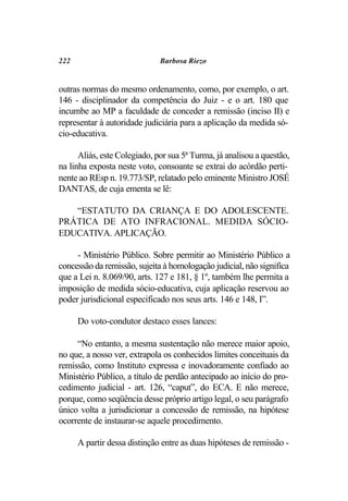 222                           Barbosa Riezo


outras normas do mesmo ordenamento, como, por exemplo, o art.
146 - disciplinador da competência do Juiz - e o art. 180 que
incumbe ao MP a faculdade de conceder a remissão (inciso II) e
representar à autoridade judiciária para a aplicação da medida só-
cio-educativa.

      Aliás, este Colegiado, por sua 5ª Turma, já analisou a questão,
na linha exposta neste voto, consoante se extrai do acórdão perti-
nente ao REsp n. 19.773/SP, relatado pelo eminente Ministro JOSÉ
DANTAS, de cuja ementa se lê:

   “ESTATUTO DA CRIANÇA E DO ADOLESCENTE.
PRÁTICA DE ATO INFRACIONAL. MEDIDA SÓCIO-
EDUCATIVA. APLICAÇÃO.

     - Ministério Público. Sobre permitir ao Ministério Público a
concessão da remissão, sujeita à homologação judicial, não significa
que a Lei n. 8.069/90, arts. 127 e 181, § 1º, também lhe permita a
imposição de medida sócio-educativa, cuja aplicação reservou ao
poder jurisdicional especificado nos seus arts. 146 e 148, I”.

      Do voto-condutor destaco esses lances:

     “No entanto, a mesma sustentação não merece maior apoio,
no que, a nosso ver, extrapola os conhecidos limites conceituais da
remissão, como Instituto expressa e inovadoramente confiado ao
Ministério Público, a título de perdão antecipado ao início do pro-
cedimento judicial - art. 126, “caput”, do ECA. E não merece,
porque, como seqüência desse próprio artigo legal, o seu parágrafo
único volta a jurisdicionar a concessão de remissão, na hipótese
ocorrente de instaurar-se aquele procedimento.

      A partir dessa distinção entre as duas hipóteses de remissão -
 