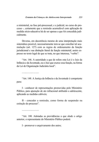 Estatuto da Criança e do Adolescente Interpretado    223


a ministerial, na fase pré-processual, e a judicial, no curso do pro-
cesso -, certamente que a remissão acumulável com aplicação de
medida sócio-educativa há de ser apenas a que foi concedida judi-
cialmente.

      Deveras, em decorrência mesmo de uma interpretação mais
sistemática possível, necessariamente tem-se que conciliar tal acu-
mulação (art. 127) com as regras de ordenamento da função
jurisdicional e sua distinção literal da função ministerial, assim ex-
presso no texto legal de que se trata, no que interessa, “verbis”:

     “Art. 146. A autoridade a que de refere esta Lei é o Juiz da
Infância e da Juventude, ou o Juiz que exerce essa função, na forma
da Lei de Organização Judiciária local”.

        ..........................

        “Art. 148. A Justiça da Infância e da Juventude é competente
para:

     I - conhecer de representações promovidas pelo Ministério
Público, para apuração de ato infracional atribuído a adolescente,
aplicando as medidas cabíveis;

     II - conceder a remissão, como forma de suspensão ou
extinção do processo”.

        ..........................

      “Art. 180. Adotadas as providências a que alude o artigo
anterior, o representante do Ministério Público poderá:

        I - promover o arquivamento dos autos;
 