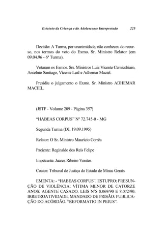 Estatuto da Criança e do Adolescente Interpretado    225




     Decisão: A Turma, por unanimidade, não conheceu do recur-
so, nos termos do voto do Exmo. Sr. Ministro Relator (em
09.04.96 - 6ª Turma).

    Votaram os Exmos. Srs. Ministros Luiz Vicente Cernicchiaro,
Anselmo Santiago, Vicente Leal e Adhemar Maciel.

   Presidiu o julgamento o Exmo. Sr. Ministro ADHEMAR
MACIEL.



     (JSTF - Volume 209 - Página 357)

     “HABEAS CORPUS” Nº 72.745-0 - MG

     Segunda Turma (DJ, 19.09.1995)

     Relator: O Sr. Ministro Maurício Corrêa

     Paciente: Reginaldo dos Reis Felipe

     Impetrante: Juarez Ribeiro Venites

     Coator: Tribunal de Justiça do Estado de Minas Gerais

    EMENTA: - “HABEAS CORPUS”. ESTUPRO: PRESUN-
ÇÃO DE VIOLÊNCIA: VÍTIMA MENOR DE CATORZE
ANOS: AGENTE CASADO. LEIS NºS 8.069/90 E 8.072/90:
IRRETROATIVIDADE. MANDADO DE PRISÃO: PUBLICA-
ÇÃO DO ACÓRDÃO. “REFORMATIO IN PEJUS”.
 