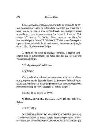 226                          Barbosa Riezo


      1. Incensurável o imediato cumprimento do mandado de pri-
são, porquanto revestido de publicidade o acórdão que condenou o
réu à pena de três anos e nove meses de reclusão, em regime inicial
semi-aberto, como incurso nas sanções do art. 213, c/c art. 224,
alínea “a”, ambos do Código Penal, sem as modificações
introduzidas pelas Leis nºs 8.069/90 e 8.072/90, em razão do prin-
cípio da irretroatividade da lei mais severa, mas com a majoração
do art. 226, III, do mesmo Código.

      2. Mantido, em sede de apelação criminal, o regime semi-
aberto para o cumprimento da pena, não há que se falar em
“reformatio in pejus”.

      3. “Habeas corpus” indeferido.

      ACÓRDÃO

      Vistos, relatados e discutidos estes autos, acordam os Minis-
tros componentes da Segunda Turma do Supremo Tribunal Fede-
ral, na conformidade da ata do julgamento e das notas taquigráficas,
por unanimidade de votos, indeferir o “habeas corpus”.

      Brasília, 15 de agosto de 1995.

     NÉRI DA SILVEIRA, Presidente - MAURÍCIO CORRÊA,
Relator.

      RELATÓRIO

     O SENHOR MINISTRO MAURÍCIO CORRÊA (Relator):
- Cuida-se de ordem de habeas corpus impetrada por Juarez Ribei-
ro Venites em favor de REGINALDO DOS REIS FELIPE em que
 