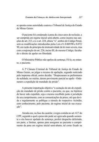 Estatuto da Criança e do Adolescente Interpretado       227


se aponta como autoridade coatora o Tribunal de Justiça do Estado
de Minas Gerais.

      O paciente foi condenado à pena de cinco anos de reclusão, a
ser cumprida em regime inicial semi-aberto, como incurso nas san-
ções do art. 213, c/c o art. 224, alínea “a”, ambos do Código Penal,
sem as modificações introduzidas pelas Leis nºs 8.069/90 e 8.072/
90, em razão do princípio da irretroatividade da lei mais severa, mas
com a majoração do art. 226, inciso III, do mesmo Código, faculta-
do o direito de apelar em liberdade.

      O Ministério Público não apelou da sentença. Fê-lo, no entan-
to, o paciente.

      A 2ª Câmara Criminal do Tribunal de Justiça do Estado de
Minas Gerais, ao julgar o recurso de apelação, segundo noticiado
pela imprensa oficial, assim decidiu: “Desprezaram as preliminares
de nulidade; no mérito, deram provimento parcial ao apelo - Orde-
naram a expedição de mandado de prisão”.

      A presente impetração objetiva “a sustação do ato de expedi-
ção do mandado de prisão contra o paciente, ou que, na hipótese
de haver sido expedido, seja o mesmo recolhido junto à jurisdição
de seu cumprimento, com as comunicações de praxe, até que devi-
da e regularmente se publique a súmula do respectivo Acórdão,
com conhecimento, pelo paciente, do regime inicial de sua execu-
ção”.

      Atendo-me, na fase da cautelar, à regra contida no art. 617 do
CPP, segundo a qual a pena não pode ser agravada quando somen-
te o réu houver apelado da sentença, proferi despacho deferindo,
em parte, a liminar, apenas para assegurar ao paciente o cumpri-
mento da pena em regime inicial semi-aberto, tal como fixado na
 