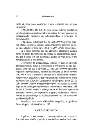 22                           Barbosa Riezo


cação de princípios, conforme o caso concreto que se quer
equacionar.
       DAMÁSIO E. DE JESUS, entre muitos autores, estuda bem
os três princípios mais lembrados, na prática forense: princípio da
especialidade, princípio da subsidiariedade e princípio da
consunção (4).
       O tipo penal tortura (art. 233 da Lei 8.069/90), por sua estru-
tura aberta, realiza-se, algumas vezes, mediante o concurso de ou-
tro tipo, a lesão corporal (art. 129, CP e 209, CPM), por exemplo.
       Se a lesão corporal, por seu elemento teleológico, adquire
corpo em razão da submissão de criança ou adolescente ao acusa-
do, que a tenha sob sua autoridade, guarda ou vigilÍncia, o tipo
penal resultante é o da tortura.
       O princípio da especialidade, segundo o qual lex specialis
derogat generalis, indica a solução para a prevalência do tipo ade-
quado, uma vez que o tipo (art. 233 da Lei 8.069/90) apresenta
requisitos especializantes, ausentes na moldura da lesão corporal
(art. 209, CPM). Submeter a criança ou o adolescente a tortura,
por processos executórios, que configurariam, isoladamente, crime
autônomo (art. 209, CPM), caracteriza o ilícito penal do art. 233 da
Lei 8.069/90. Ofender a integridade corporal ou a saúde de outrem
erige-se em crime, por meio do qual se consuma a tortura (art. 233
da Lei 8.069/90) contra a criança ou o adolescente, quando o
elemento subjetivo, que impulsiona o agente, é submeter a vítima a
tortura, se esta (criança ou adolescente) está sob sua autoridade,
guarda ou vigilÍncia.
       Prevalece, sem muita dificuldade exegética, a tipicidade
fornecida pela Lei 8.069/90, art. 233.

                     4. CRIME HEDIONDO

     A prática de tortura contra criança ou adolescente, a pretexto
de exercício de atividade policial, é assemelhada a crime hediondo e
 