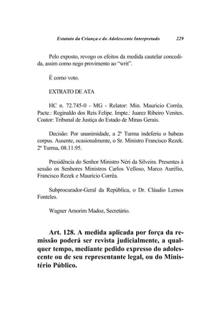 Estatuto da Criança e do Adolescente Interpretado     229


      Pelo exposto, revogo os efeitos da medida cautelar concedi-
da, assim como nego provimento ao “writ”.

     É como voto.

     EXTRATO DE ATA

     HC n. 72.745-0 - MG - Relator: Min. Maurício Corrêa.
Pacte.: Reginaldo dos Reis Felipe. Impte.: Juarez Ribeiro Venites.
Coator: Tribunal de Justiça do Estado de Minas Gerais.

     Decisão: Por unanimidade, a 2ª Turma indeferiu o habeas
corpus. Ausente, ocasionalmente, o Sr. Ministro Francisco Rezek.
2ª Turma, 08.11.95.

     Presidência do Senhor Ministro Néri da Silveira. Presentes à
sessão os Senhores Ministros Carlos Velloso, Marco Aurélio,
Francisco Rezek e Maurício Corrêa.

     Subprocurador-Geral da República, o Dr. Cláudio Lemos
Fonteles.

     Wagner Amorim Madoz, Secretário.


    Art. 128. A medida aplicada por força da re-
missão poderá ser revista judicialmente, a qual-
quer tempo, mediante pedido expresso do adoles-
cente ou de seu representante legal, ou do Minis-
tério Público.
 