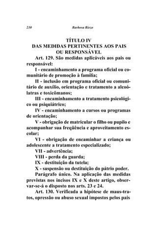 230                   Barbosa Riezo



                    TÍTULO IV
   DAS MEDIDAS PERTINENTES AOS PAIS
                OU RESPONSÁVEL
     Art. 129. São medidas aplicáveis aos pais ou
responsável:
     I - encaminhamento a programa oficial ou co-
munitário de promoção à família;
     II - inclusão em programa oficial ou comuni-
tário de auxílio, orientação e tratamento a alcoó-
latras e toxicômanos;
     III - encaminhamento a tratamento psicológi-
co ou psiquiátrico;
     IV - encaminhamento a cursos ou programas
de orientação;
     V - obrigação de matricular o filho ou pupilo e
acompanhar sua freqüência e aproveitamento es-
colar;
     VI - obrigação de encaminhar a criança ou
adolescente a tratamento especializado;
     VII - advertência;
     VIII - perda da guarda;
     IX - destituição da tutela;
     X - suspensão ou destituição do pátrio poder.
     Parágrafo único. Na aplicação das medidas
previstas nos incisos IX e X deste artigo, obser-
var-se-á o disposto nos arts. 23 e 24.
     Art. 130. Verificada a hipótese de maus-tra-
tos, opressão ou abuso sexual impostos pelos pais
 