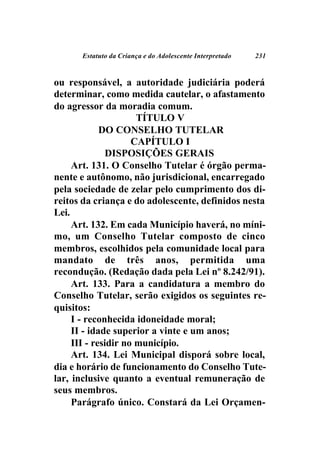 Estatuto da Criança e do Adolescente Interpretado   231



ou responsável, a autoridade judiciária poderá
determinar, como medida cautelar, o afastamento
do agressor da moradia comum.
                      TÍTULO V
             DO CONSELHO TUTELAR
                     CAPÍTULO I
               DISPOSIÇÕES GERAIS
     Art. 131. O Conselho Tutelar é órgão perma-
nente e autônomo, não jurisdicional, encarregado
pela sociedade de zelar pelo cumprimento dos di-
reitos da criança e do adolescente, definidos nesta
Lei.
     Art. 132. Em cada Município haverá, no míni-
mo, um Conselho Tutelar composto de cinco
membros, escolhidos pela comunidade local para
mandato de três anos, permitida uma
recondução. (Redação dada pela Lei nº 8.242/91).
     Art. 133. Para a candidatura a membro do
Conselho Tutelar, serão exigidos os seguintes re-
quisitos:
     I - reconhecida idoneidade moral;
     II - idade superior a vinte e um anos;
     III - residir no município.
     Art. 134. Lei Municipal disporá sobre local,
dia e horário de funcionamento do Conselho Tute-
lar, inclusive quanto a eventual remuneração de
seus membros.
     Parágrafo único. Constará da Lei Orçamen-
 