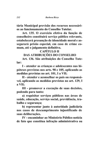 232                   Barbosa Riezo



tária Municipal previsão dos recursos necessári-
os ao funcionamento do Conselho Tutelar.
     Art. 135. O exercício efetivo da função de
conselheiro constituirá serviço público relevante,
estabelecerá presunção de idoneidade moral e as-
segurará prisão especial, em caso de crime co-
mum, até o julgamento definitivo.
                   CAPÍTULO II
      DAS ATRIBUIÇÕES DO CONSELHO
     Art. 136. São atribuições do Conselho Tute-
lar:
     I - atender as crianças e adolescentes nas hi-
póteses previstas nos arts. 98 e 105, aplicando as
medidas previstas no art. 101, I a VII;
     II - atender e aconselhar os pais ou responsá-
vel, aplicando as medidas previstas no art. 129, I
a VII;
     III - promover a execução de suas decisões,
podendo para tanto:
     a) requisitar serviços públicos nas áreas de
saúde, educação, serviço social, previdência, tra-
balho e segurança;
     b) representar junto à autoridade judiciária
nos casos de descumprimento injustificado de
suas deliberações.
     IV - encaminhar ao Ministério Público notícia
de fato que constitua infração administrativa ou
 