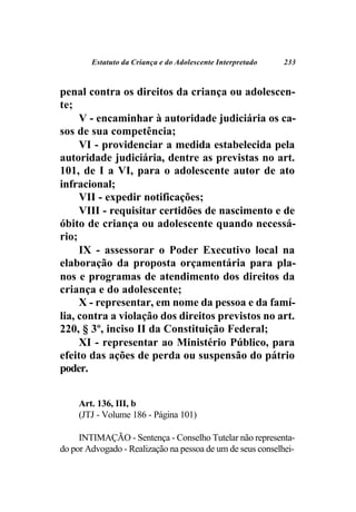 Estatuto da Criança e do Adolescente Interpretado   233



penal contra os direitos da criança ou adolescen-
te;
     V - encaminhar à autoridade judiciária os ca-
sos de sua competência;
     VI - providenciar a medida estabelecida pela
autoridade judiciária, dentre as previstas no art.
101, de I a VI, para o adolescente autor de ato
infracional;
     VII - expedir notificações;
     VIII - requisitar certidões de nascimento e de
óbito de criança ou adolescente quando necessá-
rio;
     IX - assessorar o Poder Executivo local na
elaboração da proposta orçamentária para pla-
nos e programas de atendimento dos direitos da
criança e do adolescente;
     X - representar, em nome da pessoa e da famí-
lia, contra a violação dos direitos previstos no art.
220, § 3º, inciso II da Constituição Federal;
     XI - representar ao Ministério Público, para
efeito das ações de perda ou suspensão do pátrio
poder.


     Art. 136, III, b
     (JTJ - Volume 186 - Página 101)

     INTIMAÇÃO - Sentença - Conselho Tutelar não representa-
do por Advogado - Realização na pessoa de um de seus conselhei-
 